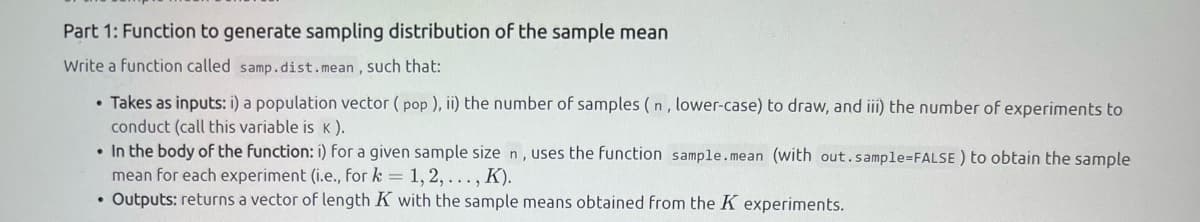 Part 1: Function to generate sampling distribution of the sample mean
Write a function called samp.dist.mean, SUCch that:
• Takes as inputs: i) a population vector ( pop ), ii) the number of samples ( n, lower-case) to draw, and iii) the number of experiments to
conduct (call this variable is k ).
• In the body of the function: i) for a given sample size n, uses the function sample.mean (with out.sample=FALSE ) to obtain the sample
mean for each experiment (i.e., for k = 1, 2,... , K).
• Outputs: returns a vector of length K with the sample means obtained from the K experiments.
