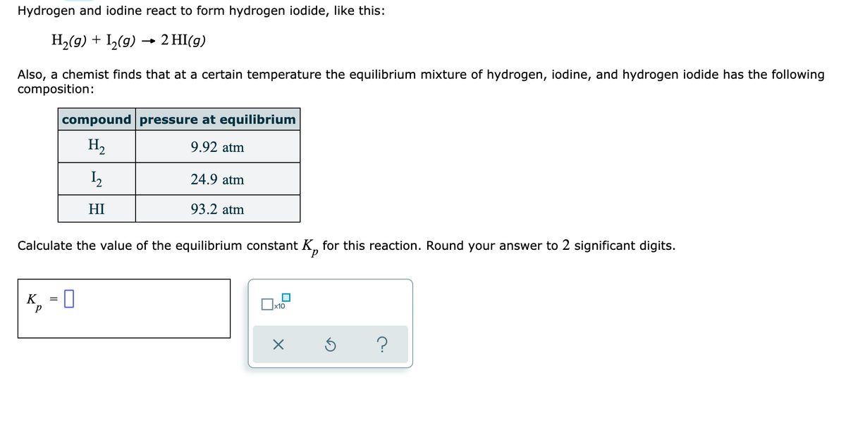 Hydrogen and iodine react to form hydrogen iodide, like this:
H,(g) + I,(g) → 2 HI(g)
Also, a chemist finds that at a certain temperature the equilibrium mixture of hydrogen, iodine, and hydrogen iodide has the following
composition:
compound pressure at equilibrium
H2
9.92 atm
24.9 atm
HI
93.2 atm
Calculate the value of the equilibrium constant K, for this reaction. Round your answer to 2 significant digits.
K, = 0
x10
