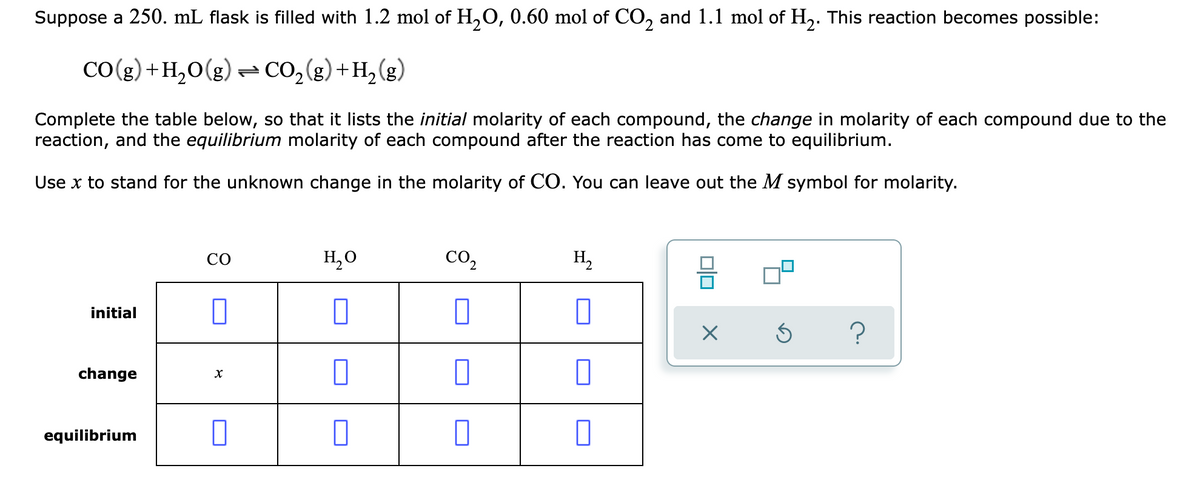 Suppose a 250. mL flask is filled with 1.2 mol of H,O, 0.60 mol of CO, and 1.1 mol of H,. This reaction becomes possible:
CO(g) +H,0(g) = CO,(g)+H,(g)
Complete the table below, so that it lists the initial molarity of each compound, the change in molarity of each compound due to the
reaction, and the equilibrium molarity of each compound after the reaction has come to equilibrium.
Use x to stand for the unknown change in the molarity of CO. You can leave out the M symbol for molarity.
CO
H,0
co,
H,
initial
change
equilibrium
