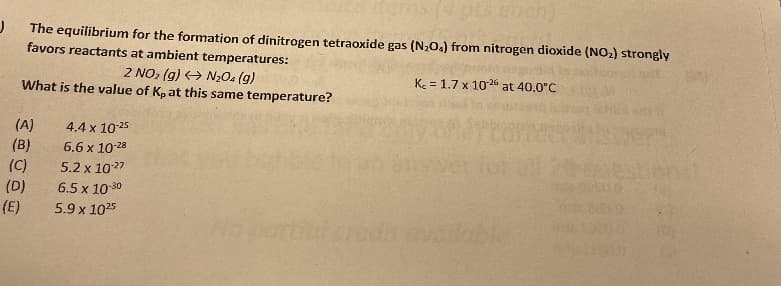 pts eoch)
The equilibrium for the formation of dinitrogen tetraoxide gas (N,0.) from nitrogen dioxide (NO2) strongly
favors reactants at ambient temperatures:
2 NO, (g) + N2O4 (g)
What is the value of Kpat this same temperature?
K = 1.7 x 1026 at 40.0°C
(A)
(B)
(C)
(D)
(E)
4.4 x 10-25
6.6 x 10-28
5.2 x 1027
6.5 x 10-30
5.9 x 1025
