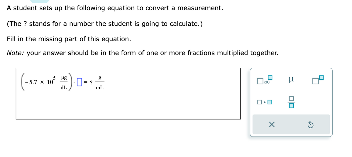 A student sets up the following equation to convert a measurement.
(The ? stands for a number the student is going to calculate.)
Fill in the missing part of this equation.
Note: your answer should be in the form of one or more fractions multiplied together.
5 μg
dL
5.7 x 10
0= ?
g
mL
x10
X
μ
00
Ś