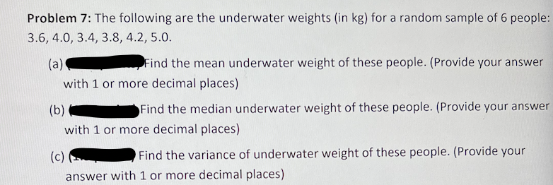 Problem 7: The following are the underwater weights (in kg) for a random sample of 6 people:
3.6, 4.0, 3.4, 3.8, 4.2, 5.0.
(a)
Find the mean underwater weight of these people. (Provide your answer
with 1 or more decimal places)
(b)
Find the median underwater weight of these people. (Provide your answer
with 1 or more decimal places)
(c)
Find the variance of underwater weight of these people. (Provide your
answer with 1 or more decimal places)
