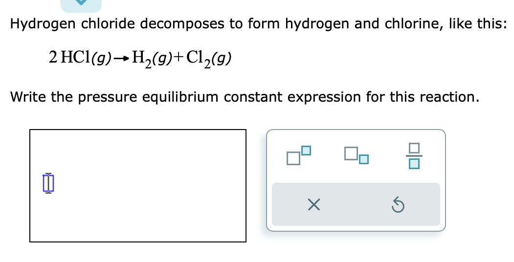 Hydrogen chloride decomposes to form hydrogen and chlorine, like this:
2 HCl(g) → H₂(g) + Cl₂(g)
Write the pressure equilibrium constant expression for this reaction.
☐
X
00
5