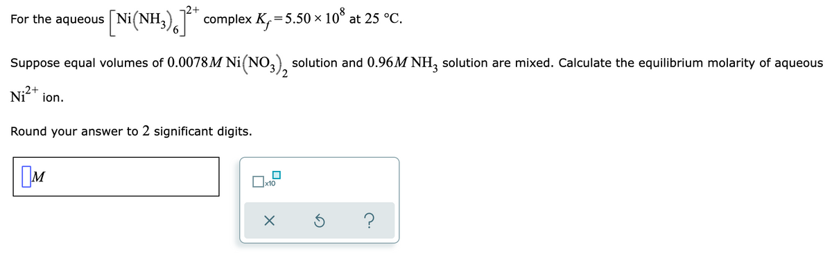 2+
For the aqueous [Ni(NH3)
[Ni(NH3)]²+ complex K₁ = 5.50 × 108 at 25 °C.
Suppose equal volumes of 0.0078M Ni(NO3), solution and 0.96M NH3 solution are mixed. Calculate the equilibrium molarity of aqueous
Ni²+ ion.
Round your answer to 2 significant digits.
M
0x₁
x10
X
?
Ś