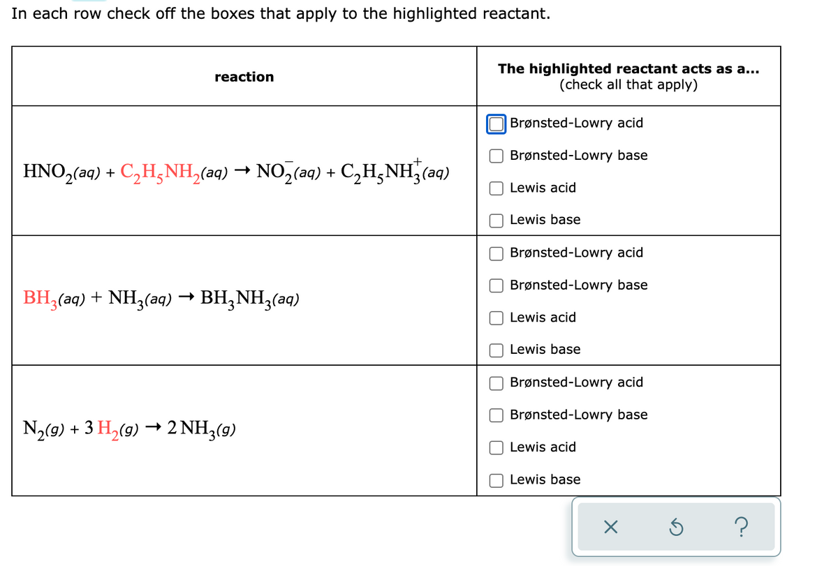 In each row check off the boxes that apply to the highlighted reactant.
reaction
HNO₂(aq) + C₂H₂NH₂(aq) → NO₂(aq) + C₂H²NH²(aq)
BH3(aq) + NH3(aq) → BH₂NH3(aq)
N₂(g) + 3 H₂(g) → 2NH₂(g)
The highlighted reactant acts as a...
(check all that apply)
Brønsted-Lowry acid
Brønsted-Lowry base
Lewis acid
Lewis base
Brønsted-Lowry acid
Brønsted-Lowry base
Lewis acid
Lewis base
Brønsted-Lowry acid
Brønsted-Lowry base
Lewis acid
Lewis base
×
Ś
?
