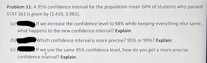 Problem 11: A 95% confidence interval for the population mean GPA of students who passed
STAT 361 is given by (3.419, 3.981).
(a)
If we increase the confidence level to 98% while keeping everything else same,
what happens to the new confidence interval? Explain.
(b)
Which confidence interval is more precise? 95% or 99%? Explain.
(c)
If we use the same 95% confidence level, how do you get a more precise
confidence inkerval? Explain.
