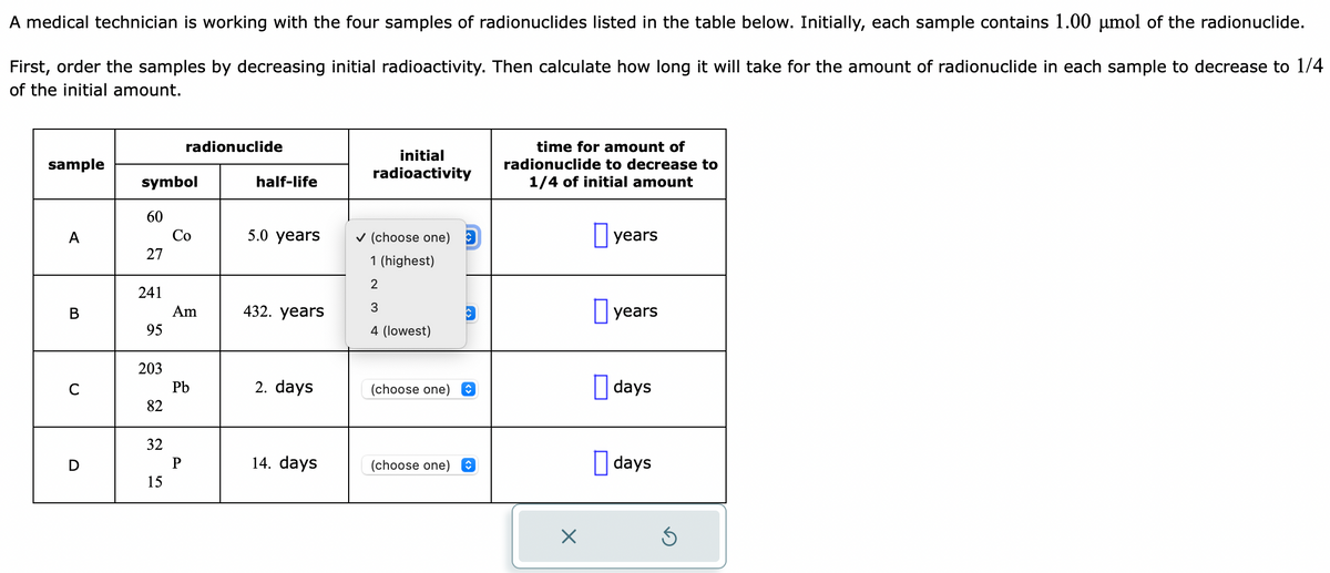 A medical technician is working with the four samples of radionuclides listed in the table below. Initially, each sample contains 1.00 µmol of the radionuclide.
First, order the samples by decreasing initial radioactivity. Then calculate how long it will take for the amount of radionuclide in each sample to decrease to 1/4
of the initial amount.
sample
A
B
C
symbol
60
27
241
95
203
82
32
15
radionuclide
Co
Am
Pb
P
half-life
5.0 years
432. years
2. days
14. days
initial
radioactivity
✔(choose one)
1 (highest)
2
3
4 (lowest)
(choose one) ŵ
(choose one)
↑
time for amount of
radionuclide to decrease to
1/4 of initial amount
X
years
years
days
days
Ś