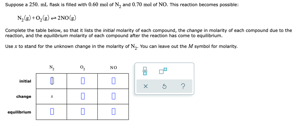 Suppose a 250. mL flask is filled with 0.60 mol of N, and 0.70 mol of NO. This reaction becomes possible:
N2(g) +0,(g) = 2NO(g)
Complete the table below, so that it lists the initial molarity of each compound, the change in molarity of each compound due to the
reaction, and the equilibrium molarity of each compound after the reaction has come to equilibrium.
Use x to stand for the unknown change in the molarity of N,. You can leave out the M symbol for molarity.
N,
NO
initial
change
equilibrium
미미
