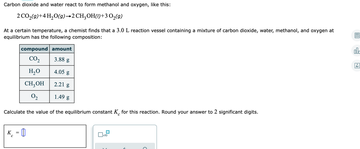 Carbon dioxide and water react to form methanol and oxygen, like this:
2 CO,(g)+4 H2O(g)→2 CH;OH(1)+3 02(g)
At a certain temperature, a chemist finds that a 3.0 L reaction vessel containing a mixture of carbon dioxide, water, methanol, and oxygen at
equilibrium has the following composition:
ol.
compound amount
Ar
CO2
3.88 g
H2O
4.05 g
CH,OH
2.21 g
O2
1.49 g
°C
Calculate the value of the equilibrium constant K, for this reaction. Round your answer to 2 significant digits.
K_ = 0
x10
