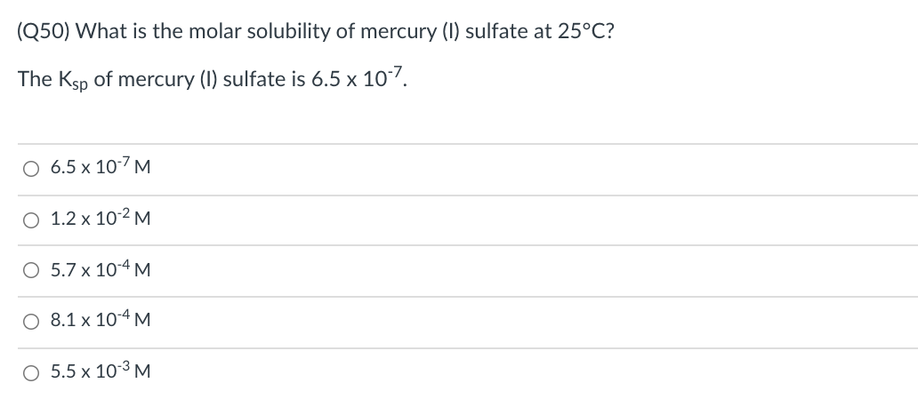 (Q50) What is the molar solubility of mercury (I) sulfate at 25°C?
The Ksp of mercury (I) sulfate is 6.5 x 107.
O 6.5 x 10-7 M
O 1.2 x 10-2 M
O 5.7 x 10-4 M
O 8.1 x 10-4 M
O 5.5 x 10-3 M
