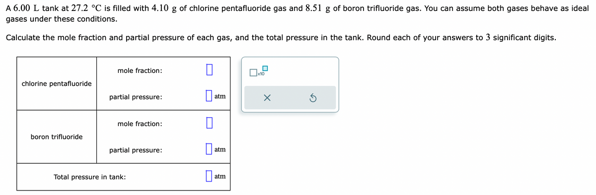 A 6.00 L tank at 27.2 °C is filled with 4.10 g of chlorine pentafluoride gas and 8.51 g of boron trifluoride gas. You can assume both gases behave as ideal
gases under these conditions.
Calculate the mole fraction and partial pressure of each gas, and the total pressure in the tank. Round each of your answers to 3 significant digits.
chlorine pentafluoride
boron trifluoride
mole fraction:
partial pressure:
mole fraction:
partial pressure:
Total pressure in tank:
0
atm
atm
atm
x10
S