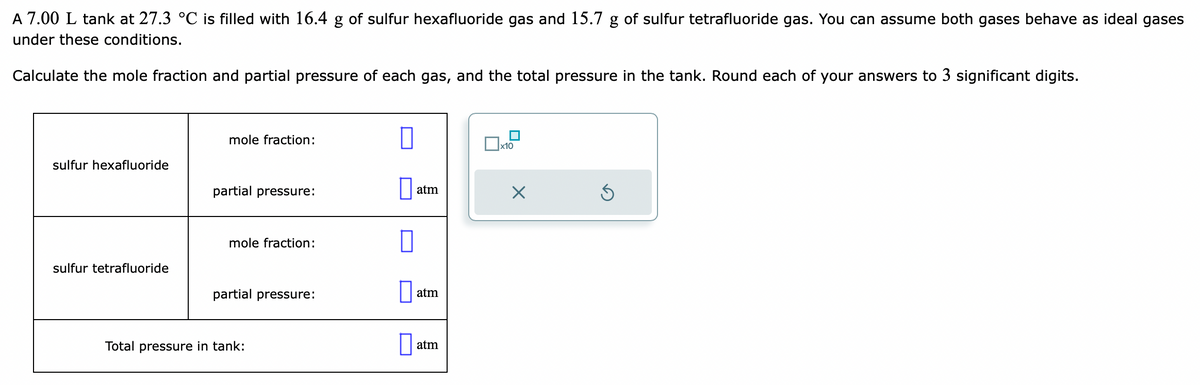A 7.00 L tank at 27.3 °C is filled with 16.4 g of sulfur hexafluoride gas and 15.7 g of sulfur tetrafluoride gas. You can assume both gases behave as ideal gases
under these conditions.
Calculate the mole fraction and partial pressure of each gas, and the total pressure in the tank. Round each of your answers to 3 significant digits.
sulfur hexafluoride
sulfur tetrafluoride
mole fraction:
partial pressure:
mole fraction:
partial pressure:
Total pressure in tank:
0
atm
atm
atm
x10
X
Ś