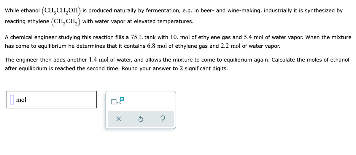 While ethanol (CH,CH,OH) is produced naturally by fermentation, e.g. in beer- and wine-making, industrially it is synthesized by
reacting ethylene (CH,CH,) with water vapor at elevated temperatures.
A chemical engineer studying this reaction fills a 75 L tank with 10. mol of ethylene gas and 5.4 mol of water vapor. When the mixture
has come to equilibrium he determines that it contains 6.8 mol of ethylene gas and 2.2 mol of water vapor.
The engineer then adds another 1.4 mol of water, and allows the mixture to come to equilibrium again. Calculate the moles of ethanol
after equilibrium is reached the second time. Round your answer to 2 significant digits.
|mol
x10
O
