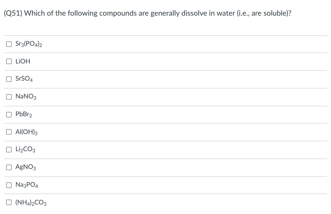 (Q51) Which of the following compounds are generally dissolve in water (i.e., are soluble)?
Sr3(PO4)2
O LIOH
O SrSO4
O NANO3
O PbBr2
O Al(OH)3
O Li¿CO3
O AgNO3
O NazPO4
O (NH4)½CO3
