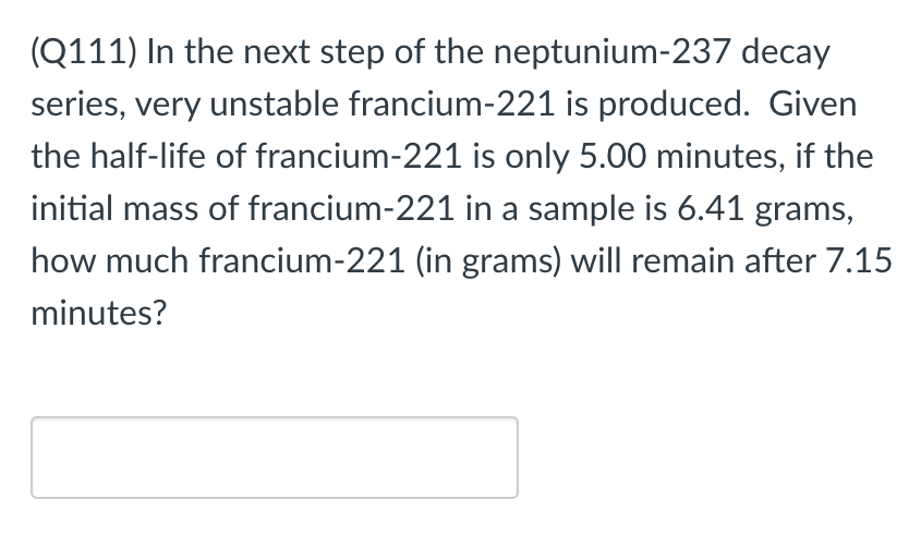 (Q111) In the next step of the neptunium-237 decay
series, very unstable francium-221 is produced. Given
the half-life of francium-221 is only 5.00 minutes, if the
initial mass of francium-221 in a sample is 6.41 grams,
how much francium-221 (in grams) will remain after 7.15
minutes?