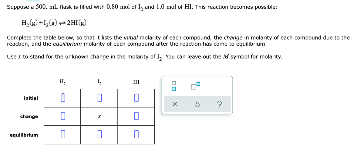 Suppose a 500. mL flask is filled with 0.80 mol of I, and 1.0 mol of HI. This reaction becomes possible:
H, (g) +1,(g) = 2HI(g)
Complete the table below, so that it lists the initial molarity of each compound, the change in molarity of each compound due to the
reaction, and the equilibrium molarity of each compound after the reaction has come to equilibrium.
Use x to stand for the unknown change in the molarity of I,. You can leave out the M symbol for molarity.
H,
HI
initial
change
equilibrium
