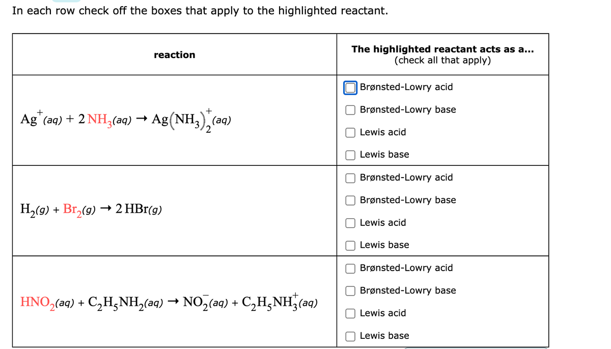 In each row check off the boxes that apply to the highlighted reactant.
reaction
+
Ag+ (aq) + 2 NH3(aq) → Ag(NH3)2(aq)
H₂(g) + Br₂(g) → 2 HBr(g)
HNO₂(aq) + C₂H₂NH₂(aq) → NO₂(aq) + C₂H₂NH₂(aq)
The highlighted reactant acts as a...
(check all that apply)
Brønsted-Lowry acid
Brønsted-Lowry base
Lewis acid
Lewis base
Brønsted-Lowry acid
Brønsted-Lowry base
Lewis acid
Lewis base
Brønsted-Lowry acid
Brønsted-Lowry base
Lewis acid
Lewis base