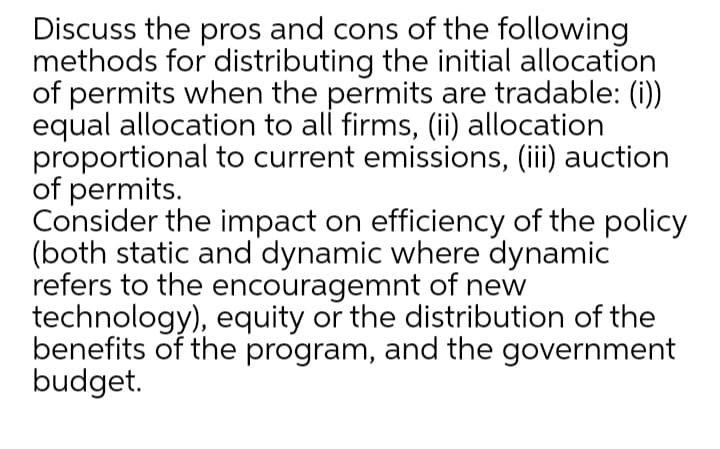 Discuss the pros and cons of the following
methods for distributing the initial allocation
of permits when the permits are tradable: (i))
equal allocation to all firms, (ii) allocation
proportional to current emissions, (iii) auction
of permits.
Consider the impact on efficiency of the policy
(both static and dynamic where dynamic
refers to the encouragemnt of new
technology), equity or the distribution of the
benefits of the program, and the government
budget.
