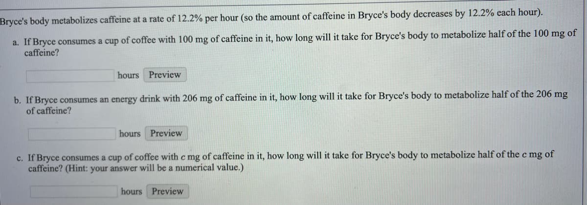 Bryce's body metabolizes caffeine at a rate of 12.2% per hour (so the amount of caffeine in Bryce's body decreases by 12.2% each hour).
a. If Bryce consumes a cup of coffee with 100 mg of caffeine in it, how long will it take for Bryce's body to metabolize half of the 100 mg of
caffeine?
hours Preview
b. If Bryce consumes an energy drink with 206 mg of caffeine in it, how long will it take for Bryce's body to metabolize half of the 206 mg
of caffeine?
hours Preview
c. If Bryce consumes a cup of coffee with c mg of caffeine in it, how long will it take for Bryce's body to metabolize half of the c mg of
caffeine? (Hint: your answer will be a numerical value.)
hours Preview
