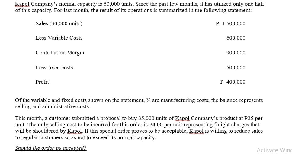 Kapol Company's normal capacity is 60,000 units. Since the past few months, it has utilized only one half
of this capacity. For last month, the result of its operations is summarized in the following statement:
Sales (30,000 units)
P 1,500,000
Less Variable Costs
600,000
Contribution Margin
900,000
Less fixed costs
500,000
Profit
P 400,000
Of the variable and fixed costs shown on the statement, 4 are manufacturing costs; the balance represents
selling and administrative costs.
This month, a customer submitted a proposal to buy 35,000 units of Kapol Company's product at P25 per
unit. The only selling cost to be incurred for this order is P4.00 per unit representing freight charges that
will be shouldered by Kapol. If this special order proves to be acceptable, Kapol is willing to reduce sales
to regular customers so as not to exceed its normal capacity.
Should the order be accepted?
Activate Win
