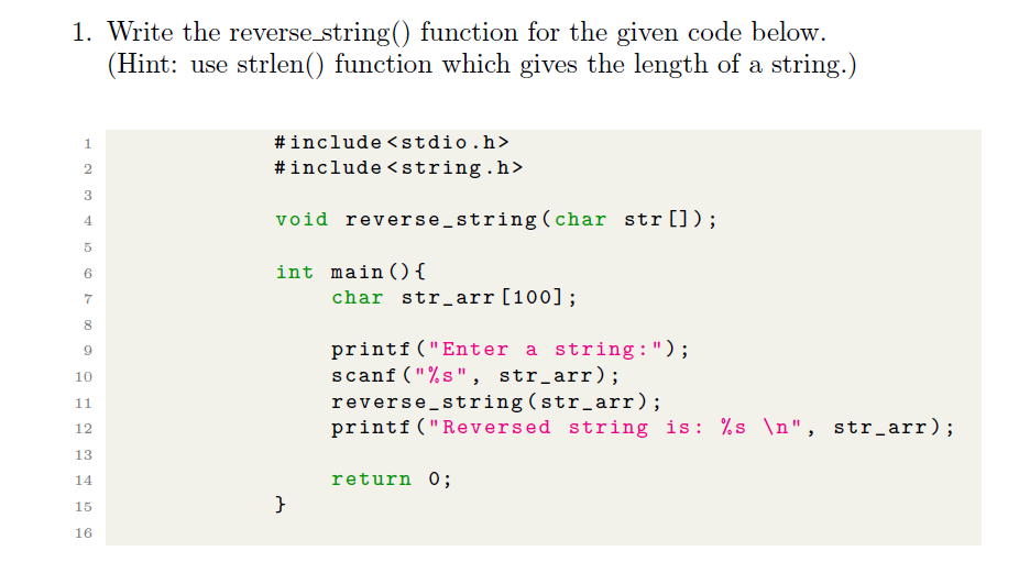 1. Write the reverse string() function for the given code below.
(Hint: use strlen() function which gives the length of a string.)
#include <stdio.h>
#include <string.h>
1.
2
3
void reverse_string (char str []);
4
int main (){
7
char str_arr[100];
8.
printf ("Enter a string :");
scanf ("%s", str_arr);
reverse string (str_arr);
printf ("Reversed string is: %s \n", str_arr);
10
11
12
13
14
return 0;
15
}
16
