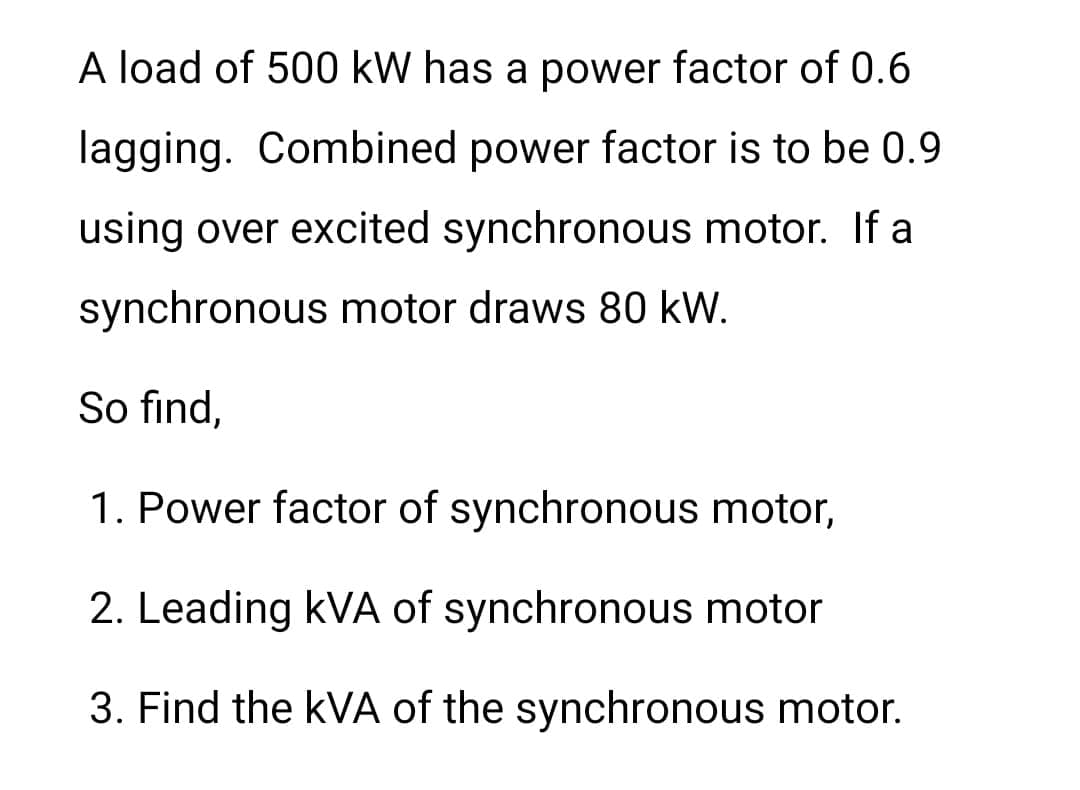 A load of 500 kW has a power factor of 0.6
lagging. Combined power factor is to be 0.9
using over excited synchronous motor. If a
synchronous motor draws 80 kW.
So find,
1. Power factor of synchronous motor,
2. Leading kVA of synchronous motor
3. Find the KVA of the synchronous motor.