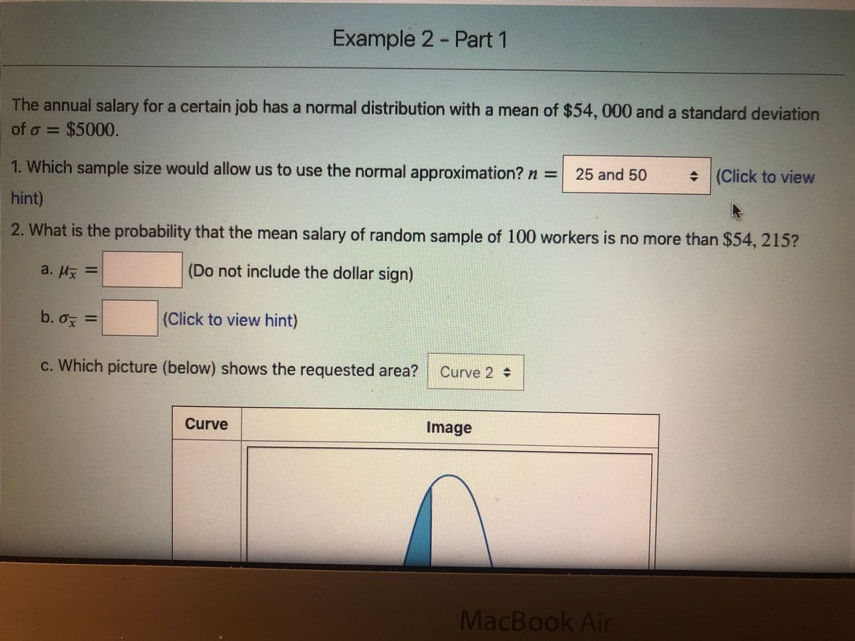 Example 2 - Part 1
The annual salary for a certain job has a normal distribution with a mean of $54, 000 and a standard deviation
of o = $5000.
1. Which sample size would allow us to use the normal approximation? n =
25 and 50
• (Click to view
hint)
2. What is the probability that the mean salary of random sample of 100 workers is no more than $54, 215?
a. Hx =
(Do not include the dollar sign)
b. o =
(Click to view hint)
c. Which picture (below) shows the requested area?
Curve 2
Curve
Image
MacBook Air
