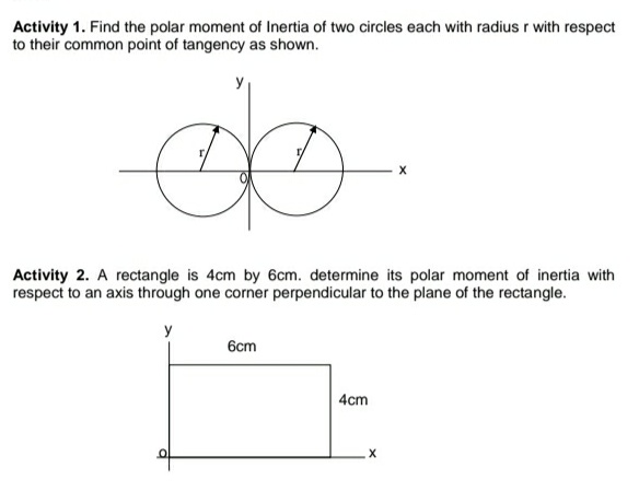 Activity 1. Find the polar moment of Inertia of two circles each with radius r with respect
to their common point of tangency as shown.
Activity 2. A rectangle is 4cm by 6cm. determine its polar moment of inertia with
respect to an axis through one corner perpendicular to the plane of the rectangle.
y
6cm
| 4cm
