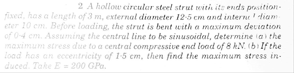 1
2 A hollow circular steel strut with its ends position-
fixed, has a length of 3 m, external diameter 12.5 cm and interne diam.
eter 10 cm. Before loading, the strut is bent with a maximum deviation
of 0.4 cm. Assuming the central line to be sinusoidal, determine (a) the
maximum stress due to a central compressive end load of 8 kN. (b) If the
load has an eccentricity of 1-5 cm, then find the maximum stress in-
duced. Take E = 200 GPa.