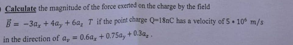 Calculate the magnitude of the force exerted on the charge by the field
B = -3ax + 4ay+6az T if the point charge Q=18nC has a velocity of 5 * 106 m/s
in the direction of ay = 0.6ax +0.75ay + 0.3az.