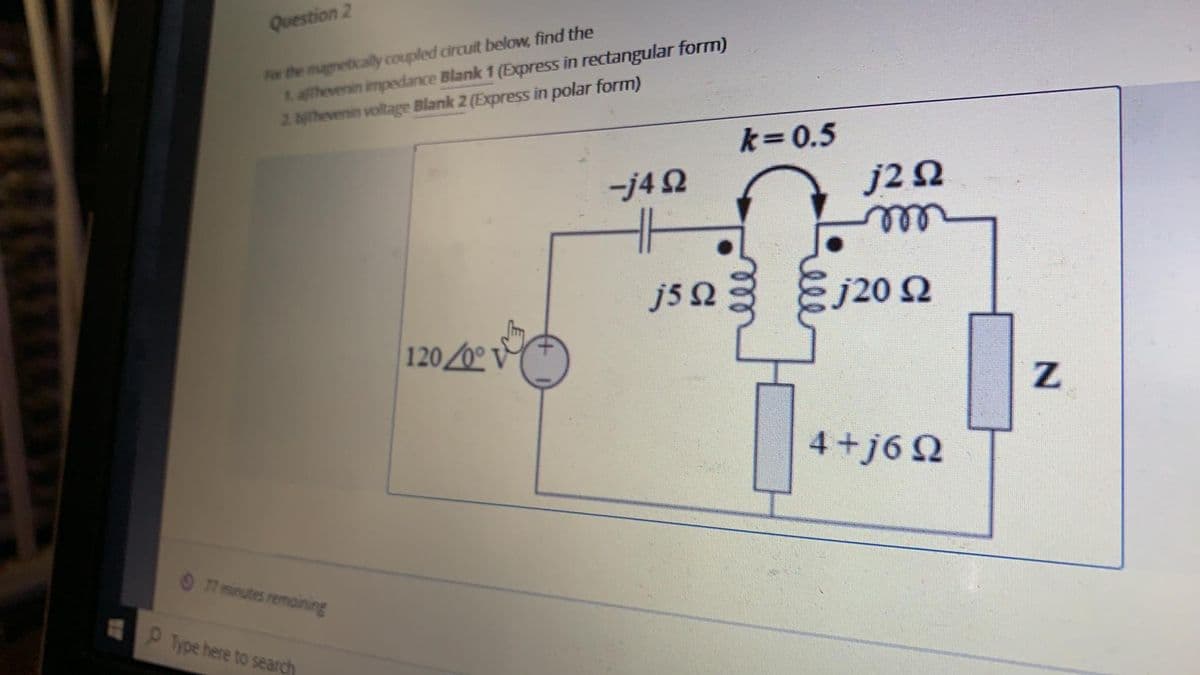 Question 2
For the magnetically coupled circuit below, find the
tahevenin impedance Blank 1 (Express in rectangular form)
2 ahevenin voltage Blank 2 (Express in polar form)
k=0.5
-j4 2
J2 Ω
ele
js a
j20 2
120/0
4+j6 Q
7 minutes remaining
Type here to search
