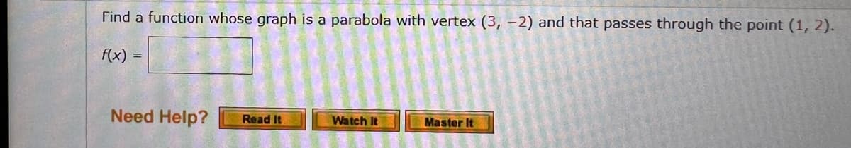 Find a function whose graph is a parabola with vertex (3, -2) and that passes through the point (1, 2).
f(x) =
Need Help?
Master It
Read It
Watch It
