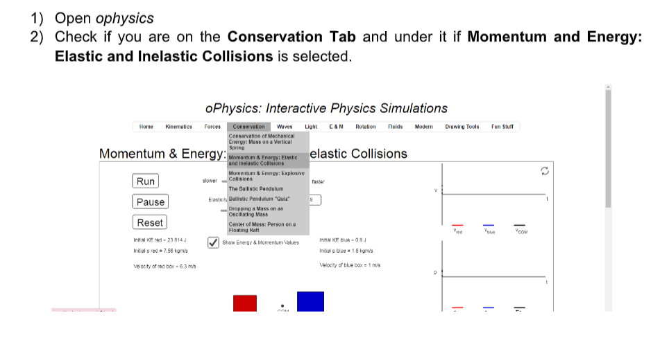 1) Open ophysics
2) Check if you are on the Conservation Tab and under it if Momentum and Energy:
Elastic and Inelastic Collisions is selected.
oPhysics: Interactive Physics Simulations
Home
Kinemutics
Forces
Conservation
Wuves
Light
CAM
Rotution Fluids
Modern
Druwing Tools
Fun Stuff
Conservation of Mechanical
Energy: Mass on a Vertical
Spring
Momentum & Energy:
Momantum & Energy: Elastie elastic Collisions
and Inelastic Collisions
Momentum & Energy: Explosive
Run
Collisions
slower
faster
The Ballistic Pendulum
Pause
Elaste t Dallistic Pendulum "Quie"
Dropping a Mass on an
Oscillating Mass
Reset
Center of Mass: Person on a
Floating Raft
Ved
Initial KE red - 23 814 J
Innal KE blue -08J
Show Energy & Momentum Values
Inilal p red = 7.56 kams
Intial p blue = 1.0 kgn
velocity of red bax -63 mis
Velocity of blue box1 ms
|:
|.
