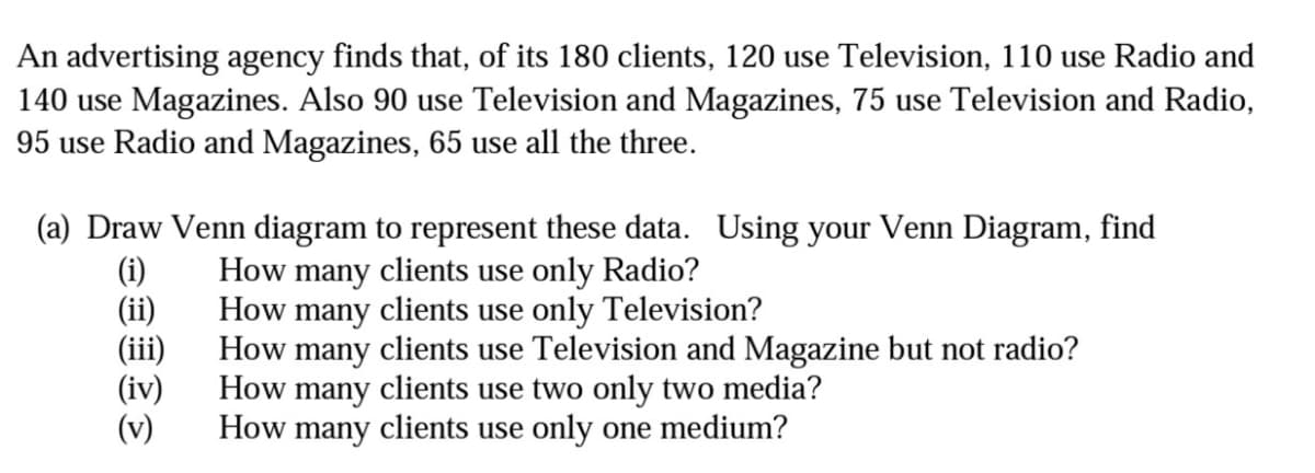 An advertising agency finds that, of its 180 clients, 120 use Television, 110 use Radio and
140 use Magazines. Also 90 use Television and Magazines, 75 use Television and Radio,
95 use Radio and Magazines, 65 use all the three.
(a) Draw Venn diagram to represent these data. Using your Venn Diagram, find
(i)
(ii)
(i)
(iv)
(v)
How many clients use only Radio?
How many clients use only Television?
How many clients use Television and Magazine but not radio?
How many clients use two only two media?
How many clients use only one medium?
