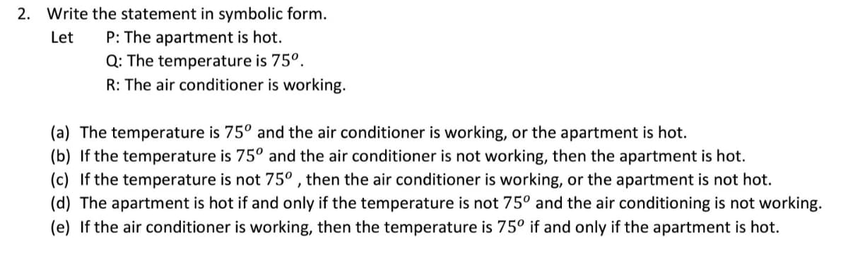 2. Write the statement in symbolic form.
P: The apartment is hot.
Q: The temperature is 75°.
R: The air conditioner is working.
Let
(a) The temperature is 75° and the air conditioner is working, or the apartment is hot.
(b) If the temperature is 75° and the air conditioner is not working, then the apartment is hot.
(c) If the temperature is not 75° , then the air conditioner is working, or the apartment is not hot.
(d) The apartment is hot if and only if the temperature is not 75º and the air conditioning is not working.
(e) If the air conditioner is working, then the temperature is 75° if and only if the apartment is hot.
