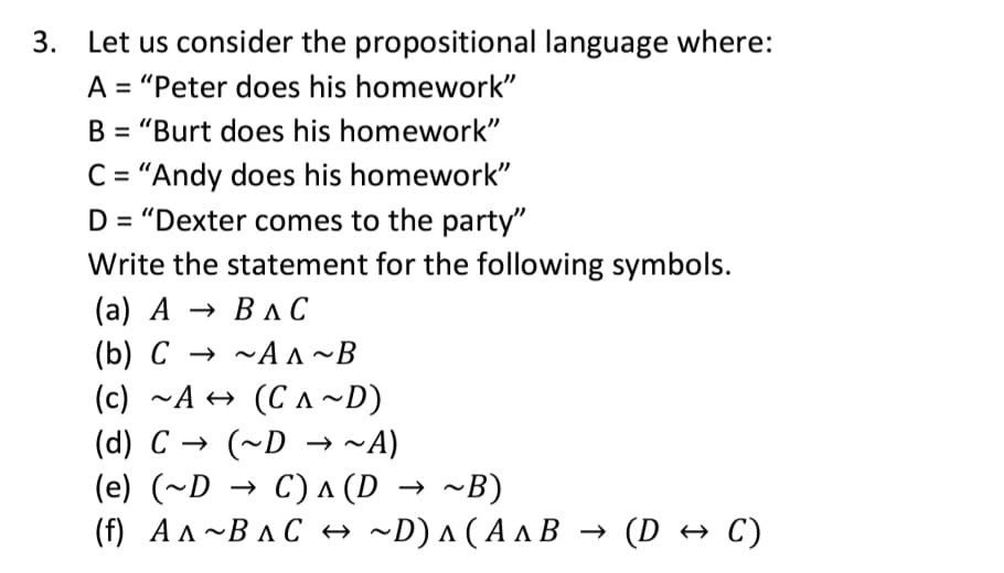 3. Let us consider the propositional language where:
A = "Peter does his homework"
B = "Burt does his homework"
C= "Andy does his homework"
D = "Dexter comes to the party"
Write the statement for the following symbols.
(а) А > ВлС
(b) C → ~A A~B
(c) ~A + (C A~D)
(d) C → (~D → ~A)
(e) (~D → C) A (D → ~B)
(f) Ал~ВлС + ~D)л(АлВ — (D * С)
