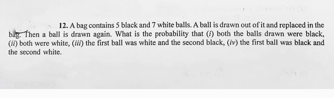 12. A bag contains 5 black and 7 white balls. A ball is drawn out of it and replaced in the
båg. Then a ball is drawn again. What is the probability that (i) both the balls drawn were black,
(ii) both were white, (iii) the first ball was white and the second black, (iv) the first ball was black and
the second white.
