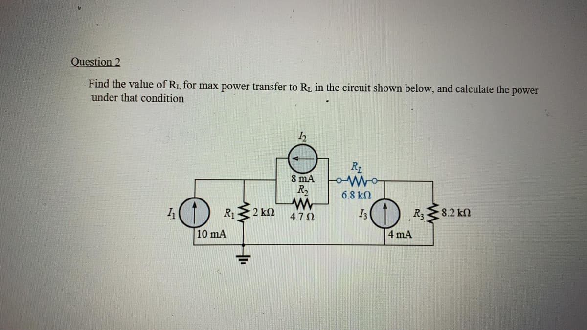 Question 2
Find the value of R1 for max power transfer to R1, in the circuit shown below, and calculate the power
under that condition
RL
8 mA
R,
6.8 k)
R3
R1
2 kN
4.7 0
I3
8.2 kN
10 mA
4 mA
