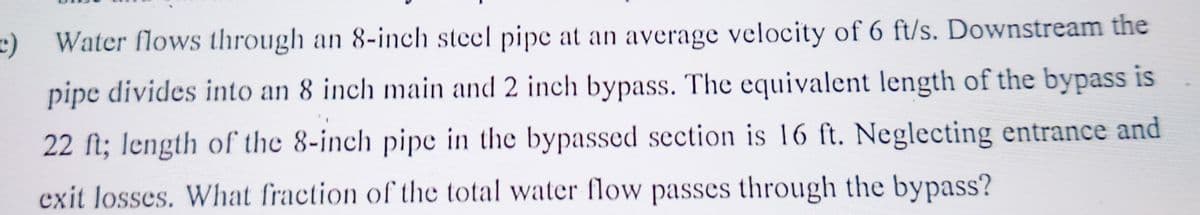 c) Water flows through an 8-inch steel pipe at an average velocity of 6 ft/s. Downstream the
pipe divides into an 8 inch main and 2 inch bypass. The equivalent length of the bypass is
22 ft; length of the 8-inch pipe in the bypassed section is 16 ft. Neglecting entrance and
exit losses. What fraction of the total water flow passes through the bypass?
