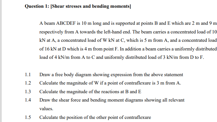 Question 1: [Shear stresses and bending moments]
A beam ABCDEF is 10 m long and is supported at points B and E which are 2 m and 9 m
respectively from A towards the left-hand end. The beam carries a concentrated load of 10
kN at A, a concentrated load of W kN at C, which is 5 m from A, and a concentrated load
of 16 kN at D which is 4 m from point F. In addition a beam carries a uniformly distributed
load of 4 kN/m from A to C and uniformly distributed load of 3 kN/m from D to F.
1.1
Draw a free body diagram showing expression from the above statement
1.2
Calculate the magnitude of W if a point of contraflexure is 3 m from A.
1.3
Calculate the magnitude of the reactions at B and E
1.4
Draw the shear force and bending moment diagrams showing all relevant
values.
1.5
Calculate the position of the other point of contraflexure
