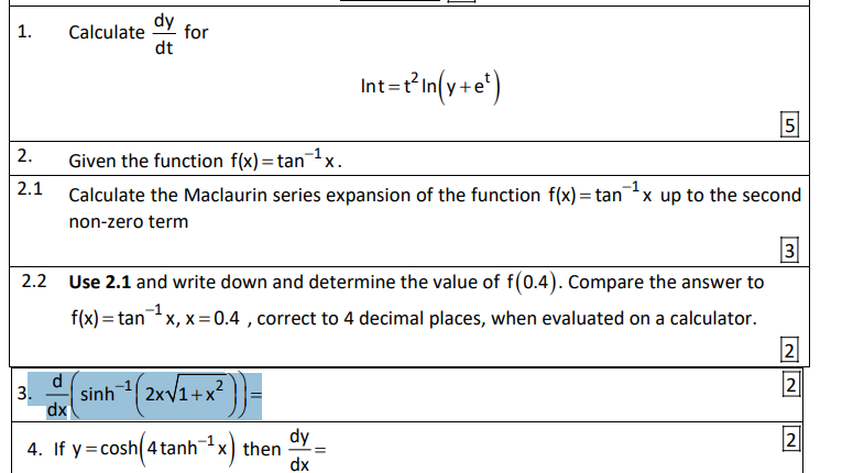 dy
1.
Calculate
for
dt
Int=t'in(v+e')
5
2.
Given the function f(x)=tanx.
2.1
-1
Calculate the Maclaurin series expansion of the function f(x) = tanx up to the second
%3D
non-zero term
3
2.2 Use 2.1 and write down and determine the value of f(0.4). Compare the answer to
f(x)= tanx, x=0.4 , correct to 4 decimal places, when evaluated on a calculator.
2
2
3.
dx
sinh(2xV1+x?
dy
4. If y= cosh 4 tanhx) then
dx
2
