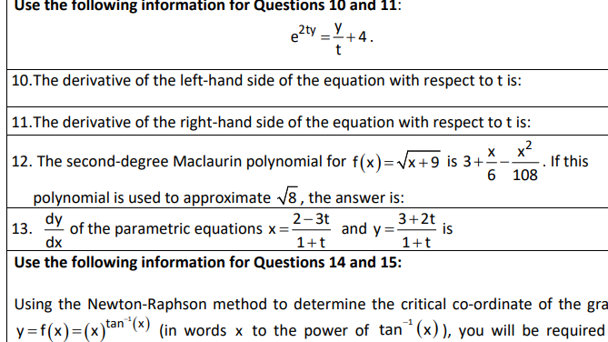 Use the following information for Questions 10 and 11:
e2ty _ Y
+4.
t
|10.The derivative of the left-hand side of the equation with respect to t is:
11.The derivative of the right-hand side of the equation with respect to t is:
|12. The second-degree Maclaurin polynomial for f(x)=Vx+9 is 3+
.2
X
If this
- -
6 108
polynomial is used to approximate v8 , the answer is:
dy
dx
Use the following information for Questions 14 and 15:
2- 3t
3+2t
is
1+t
of the parametric equations x =:
and y
1+t
13.
Using the Newton-Raphson method to determine the critical co-ordinate of the gra
y=f(x)=(x)tan*(x)
(in words x to the power of tan (x)), you will be required
