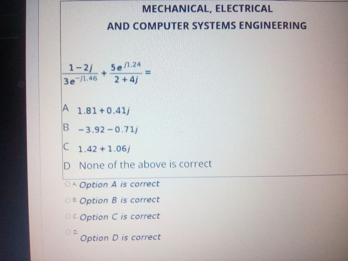 MECHANICAL, ELECTRICAL
AND COMPUTER SYSTEMS ENGINEERING
1-2/
3e /1.46
5e/1.24
!!
2+4j
A
1.81+0.41/
B -3.92-0.71/
C
1.42+1.06j
D
D None of the above is correct
OA Option A is correct
OB Option B is correct
OC Option C is correct
D.
Option D is correct
