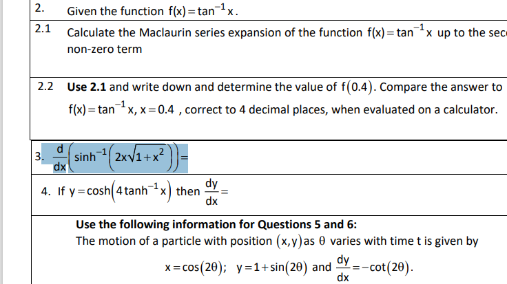 2.
Given the function f(x)=tanx.
2.1 Calculate the Maclaurin series expansion of the function f(x) = tanx up to the sec
non-zero term
2.2 Use 2.1 and write down and determine the value of f(0.4). Compare the answer to
f(x) = tanx, x =0.4 , correct to 4 decimal places, when evaluated on a calculator.
d
3.
dx
1(2xV1+x² }}=
dy
4. If y=cosh 4tanhx) then
dx
Use the following information for Questions 5 and 6:
The motion of a particle with position (x,y)as 0 varies with time t is given by
x= cos(20); y=1+sin(20) and
dy
-cot(20).
dx
%3D
