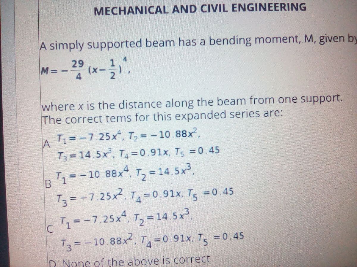 MECHANICAL AND CIVIL ENGINEERING
A simply supported beam has a bending moment, M, given by
-- -.
29
(x
4
M%D
where x is the distance along the beam from one support.
The correct tems for this expanded series are:
T = -7.25x, T, = -10.88x,
%3D
A
T = 14.5x', T =0.91x, Ts =0.45
1=-10.88x4, T, =
T = -7.25x, TA=0.91x, T5 =0.45
%3D
1=-7.25x. T, =14. 5x,
T3 = -10.88x, T=0 91x, T, =0.45
%3D
= 0.45
%D
D None of the above is correct
