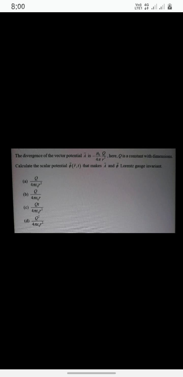 8:00
Vo) 46 ll l A
LTE1 I1
The divergence of the vector potential A is-
here, Q is a constant with dimensions.
Calculate the scalar potential (F,t) that makes A and o Lorentz gauge invariant.
(a)
4 TE
(b)
Qt
(c)
(d)
4TEJ
