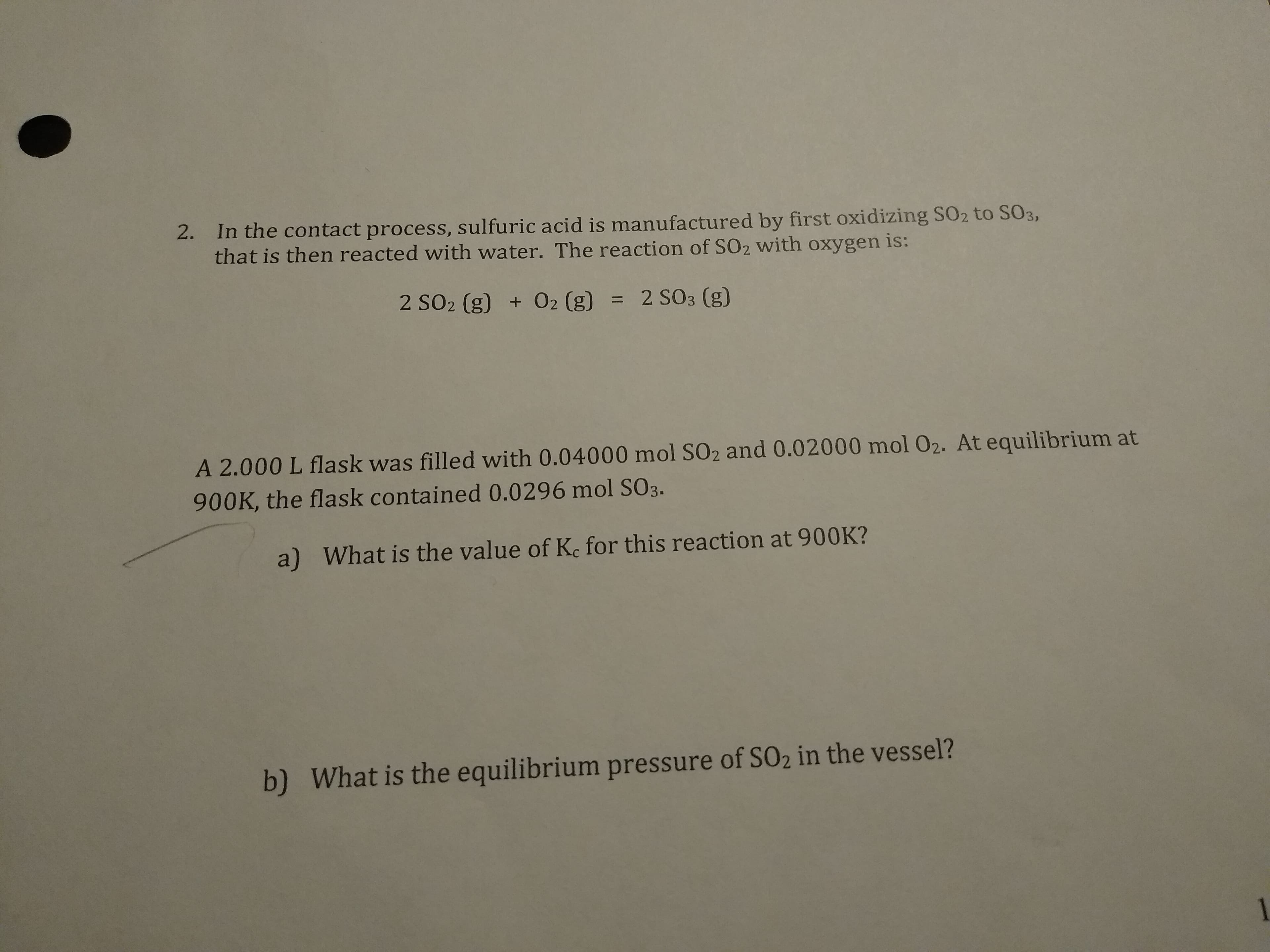 2. In the contact process, sulfuric acid is manufactured by first oxidizing SO2 to SO3,
that is then reacted with water. The reaction of SO2 with oxygen is:
2 SO2 (g) + O2 (g) = 2 SO3 (g)
A 2.000 L flask was filled with 0.04000 mol SO2 and 0.02000 mol 02. At equilibrium at
900K, the flask contained 0.0296 mol SO3.
a) What is the value of Ke for this reaction at 900K?
b) What is the equilibrium pressure of SO2 in the vessel?
1
