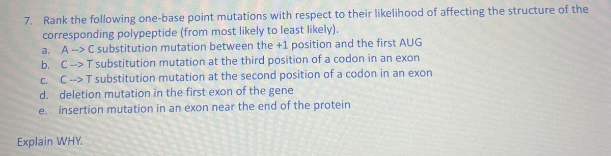 7. Rank the following one-base point mutations with respect to their likelihood of affecting the structure of the
corresponding polypeptide (from most likely to least likely).
a. A--> C substitution mutation between the +1 position and the first AUG
C --> T substitution mutation at the third position of a codon in an exon
b.
C. C--> T substitution mutation at the second position of a codon in an exon
d. deletion mutation in the first exon of the gene
e. insertion mutation in an exon near the end of the protein
Explain WHY.