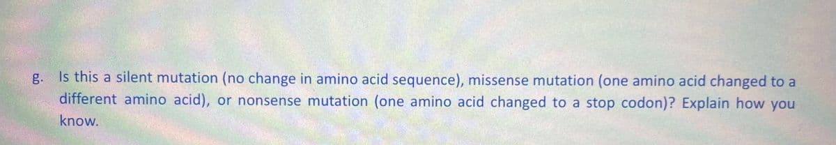 g.
Is this a silent mutation (no change in amino acid sequence), missense mutation (one amino acid changed to a
different amino acid), or nonsense mutation (one amino acid changed to a stop codon)? Explain how you
know.