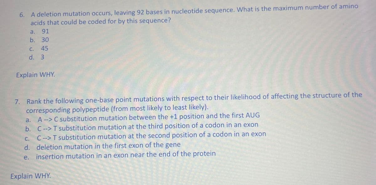 6. A deletion mutation occurs, leaving 92 bases in nucleotide sequence. What is the maximum number of amino
acids that could be coded for by this sequence?
a. 91
b. 30
C. 45
d. 3
Explain WHY.
7. Rank the following one-base point mutations with respect to their likelihood of affecting the structure of the
corresponding polypeptide (from most likely to least likely).
a. A--> C substitution mutation between the +1 position and the first AUG
b.
C --> T substitution mutation at the third position of a codon in an exon
C.
C--> T substitution mutation at the second position of a codon in an exon
d. deletion mutation in the first exon of the gene
e. insertion mutation in an exon near the end of the protein
Explain WHY.